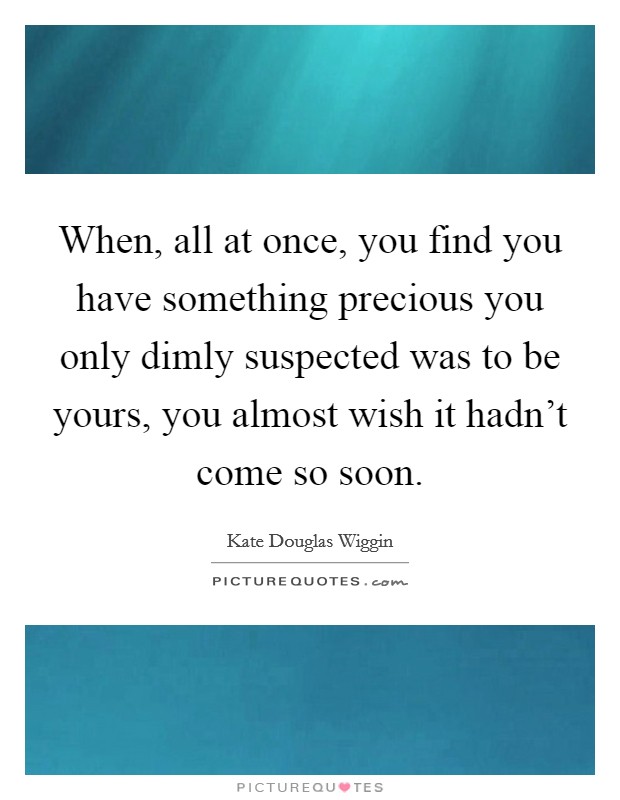 When, all at once, you find you have something precious you only dimly suspected was to be yours, you almost wish it hadn't come so soon. Picture Quote #1