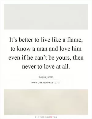 It’s better to live like a flame, to know a man and love him even if he can’t be yours, then never to love at all Picture Quote #1