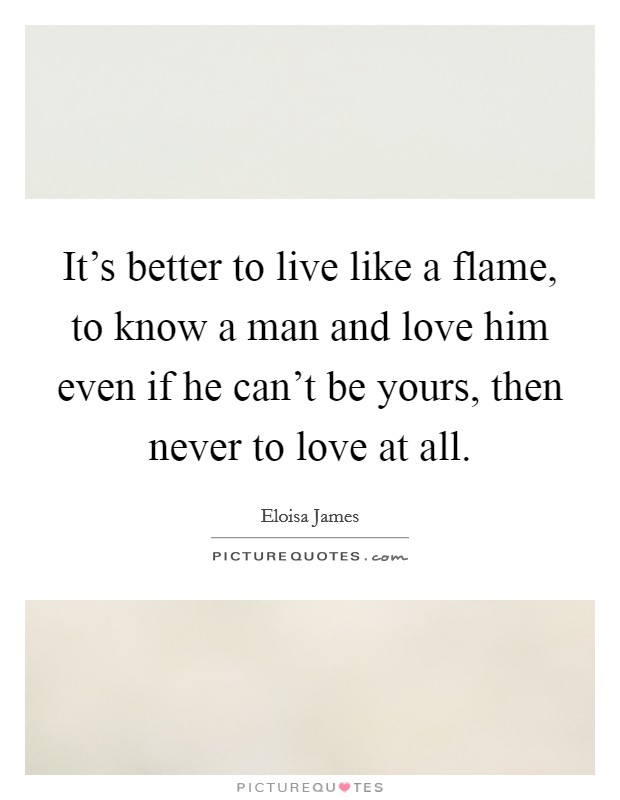 It's better to live like a flame, to know a man and love him even if he can't be yours, then never to love at all. Picture Quote #1