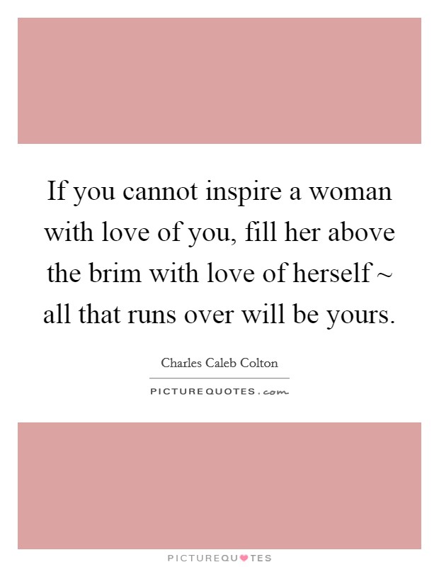 If you cannot inspire a woman with love of you, fill her above the brim with love of herself ~ all that runs over will be yours. Picture Quote #1