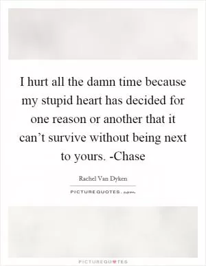 I hurt all the damn time because my stupid heart has decided for one reason or another that it can’t survive without being next to yours. -Chase Picture Quote #1