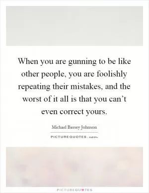 When you are gunning to be like other people, you are foolishly repeating their mistakes, and the worst of it all is that you can’t even correct yours Picture Quote #1