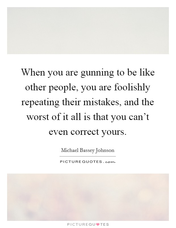 When you are gunning to be like other people, you are foolishly repeating their mistakes, and the worst of it all is that you can't even correct yours. Picture Quote #1