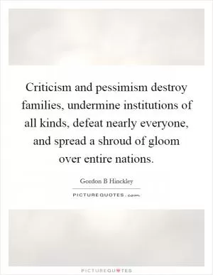 Criticism and pessimism destroy families, undermine institutions of all kinds, defeat nearly everyone, and spread a shroud of gloom over entire nations Picture Quote #1