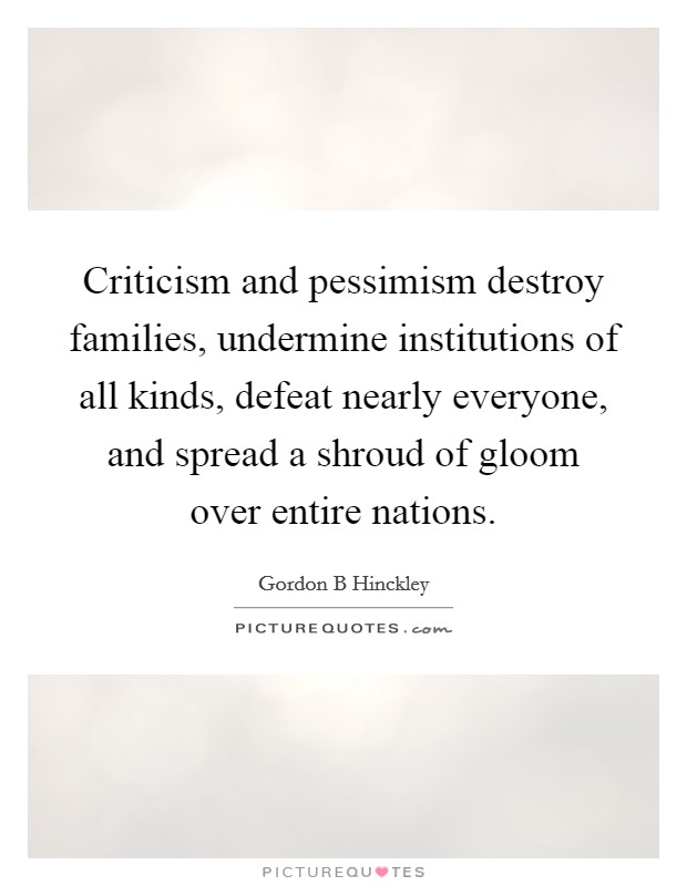 Criticism and pessimism destroy families, undermine institutions of all kinds, defeat nearly everyone, and spread a shroud of gloom over entire nations. Picture Quote #1