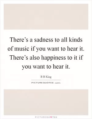 There’s a sadness to all kinds of music if you want to hear it. There’s also happiness to it if you want to hear it Picture Quote #1