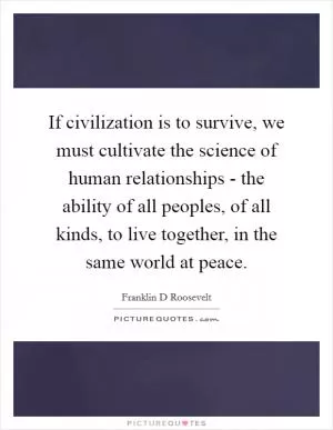 If civilization is to survive, we must cultivate the science of human relationships - the ability of all peoples, of all kinds, to live together, in the same world at peace Picture Quote #1