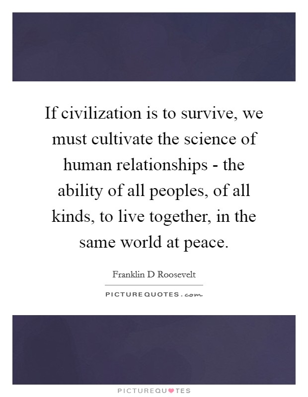 If civilization is to survive, we must cultivate the science of human relationships - the ability of all peoples, of all kinds, to live together, in the same world at peace. Picture Quote #1