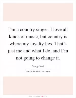 I’m a country singer. I love all kinds of music, but country is where my loyalty lies. That’s just me and what I do, and I’m not going to change it Picture Quote #1