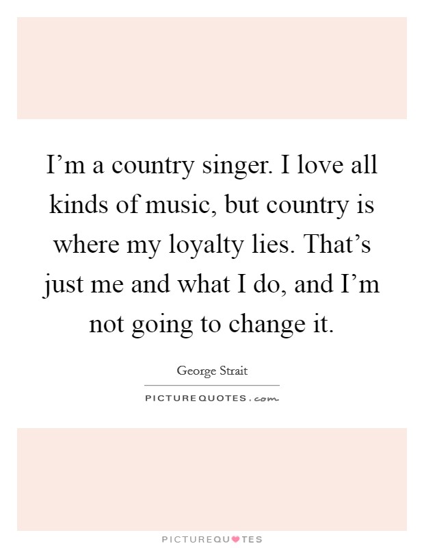 I'm a country singer. I love all kinds of music, but country is where my loyalty lies. That's just me and what I do, and I'm not going to change it. Picture Quote #1