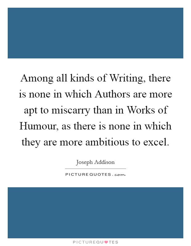 Among all kinds of Writing, there is none in which Authors are more apt to miscarry than in Works of Humour, as there is none in which they are more ambitious to excel. Picture Quote #1