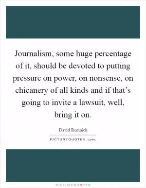 Journalism, some huge percentage of it, should be devoted to putting pressure on power, on nonsense, on chicanery of all kinds and if that’s going to invite a lawsuit, well, bring it on Picture Quote #1