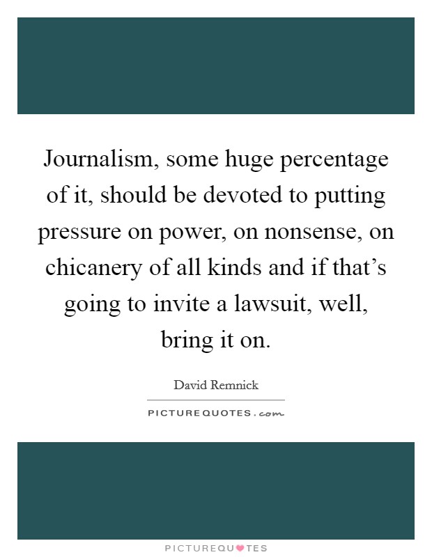 Journalism, some huge percentage of it, should be devoted to putting pressure on power, on nonsense, on chicanery of all kinds and if that's going to invite a lawsuit, well, bring it on. Picture Quote #1