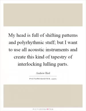 My head is full of shifting patterns and polyrhythmic stuff; but I want to use all acoustic instruments and create this kind of tapestry of interlocking lulling parts Picture Quote #1