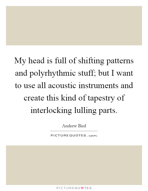 My head is full of shifting patterns and polyrhythmic stuff; but I want to use all acoustic instruments and create this kind of tapestry of interlocking lulling parts. Picture Quote #1