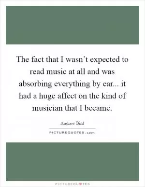 The fact that I wasn’t expected to read music at all and was absorbing everything by ear... it had a huge affect on the kind of musician that I became Picture Quote #1
