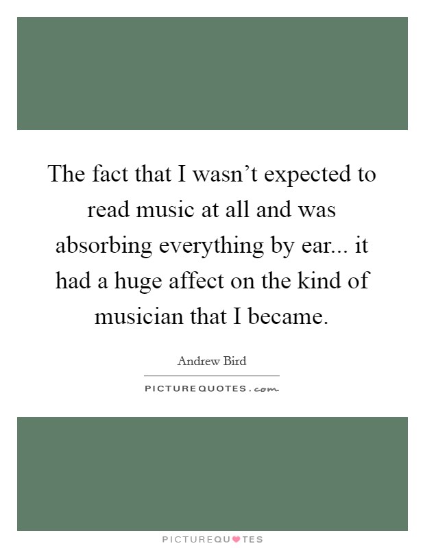 The fact that I wasn't expected to read music at all and was absorbing everything by ear... it had a huge affect on the kind of musician that I became. Picture Quote #1