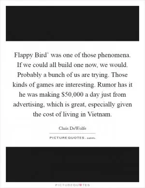 Flappy Bird’ was one of those phenomena. If we could all build one now, we would. Probably a bunch of us are trying. Those kinds of games are interesting. Rumor has it he was making $50,000 a day just from advertising, which is great, especially given the cost of living in Vietnam Picture Quote #1