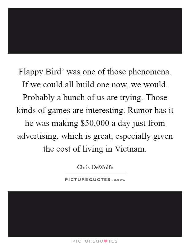 Flappy Bird' was one of those phenomena. If we could all build one now, we would. Probably a bunch of us are trying. Those kinds of games are interesting. Rumor has it he was making $50,000 a day just from advertising, which is great, especially given the cost of living in Vietnam. Picture Quote #1