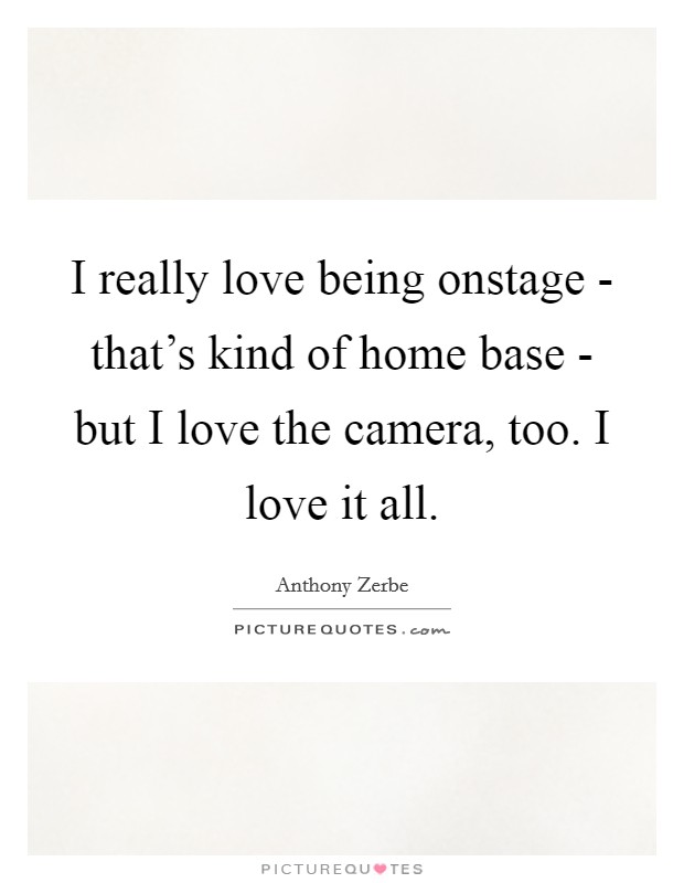 I really love being onstage - that's kind of home base - but I love the camera, too. I love it all. Picture Quote #1