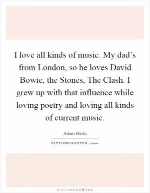 I love all kinds of music. My dad’s from London, so he loves David Bowie, the Stones, The Clash. I grew up with that influence while loving poetry and loving all kinds of current music Picture Quote #1