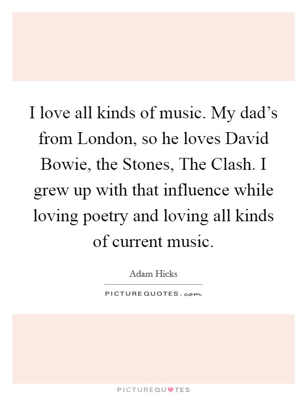 I love all kinds of music. My dad's from London, so he loves David Bowie, the Stones, The Clash. I grew up with that influence while loving poetry and loving all kinds of current music. Picture Quote #1