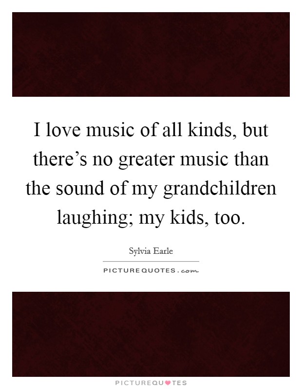 I love music of all kinds, but there's no greater music than the sound of my grandchildren laughing; my kids, too. Picture Quote #1