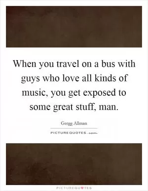 When you travel on a bus with guys who love all kinds of music, you get exposed to some great stuff, man Picture Quote #1