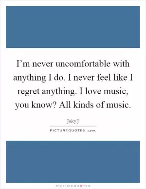 I’m never uncomfortable with anything I do. I never feel like I regret anything. I love music, you know? All kinds of music Picture Quote #1