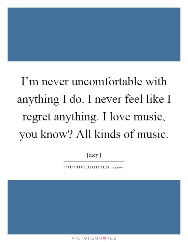I'm never uncomfortable with anything I do. I never feel like I regret anything. I love music, you know? All kinds of music. Picture Quote #1