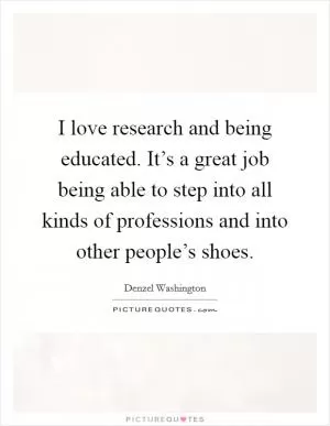 I love research and being educated. It’s a great job being able to step into all kinds of professions and into other people’s shoes Picture Quote #1