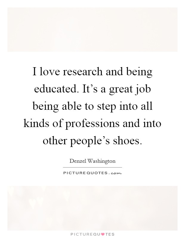 I love research and being educated. It's a great job being able to step into all kinds of professions and into other people's shoes. Picture Quote #1