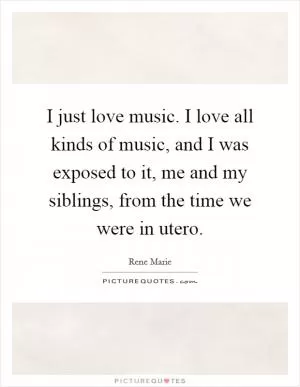 I just love music. I love all kinds of music, and I was exposed to it, me and my siblings, from the time we were in utero Picture Quote #1