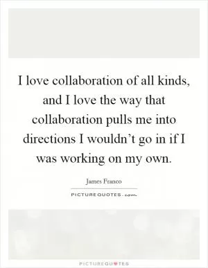 I love collaboration of all kinds, and I love the way that collaboration pulls me into directions I wouldn’t go in if I was working on my own Picture Quote #1
