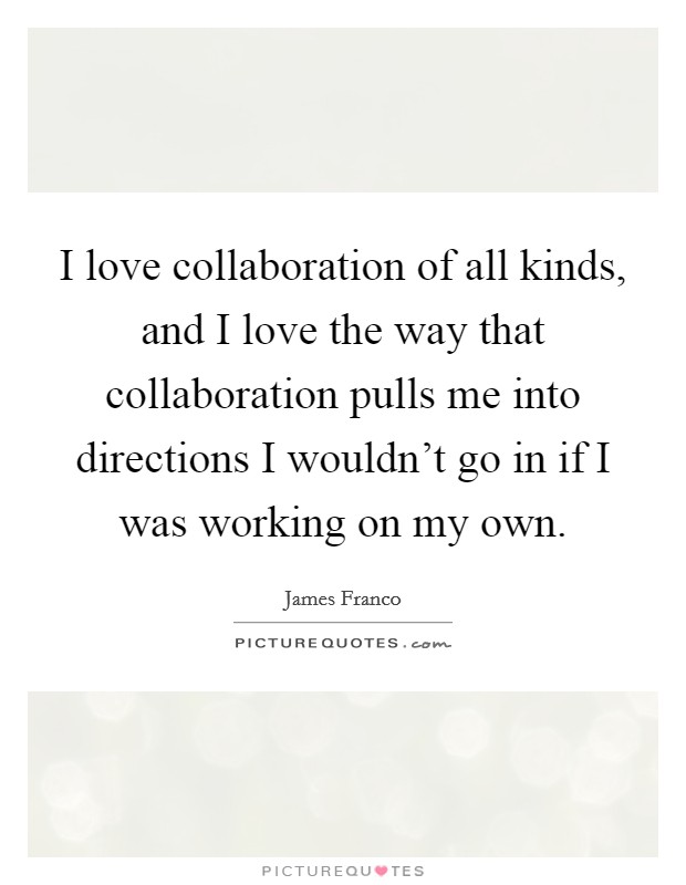 I love collaboration of all kinds, and I love the way that collaboration pulls me into directions I wouldn't go in if I was working on my own. Picture Quote #1