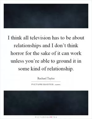 I think all television has to be about relationships and I don’t think horror for the sake of it can work unless you’re able to ground it in some kind of relationship Picture Quote #1