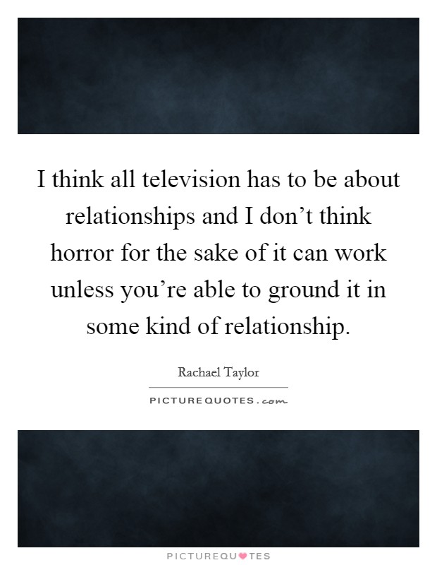 I think all television has to be about relationships and I don't think horror for the sake of it can work unless you're able to ground it in some kind of relationship. Picture Quote #1