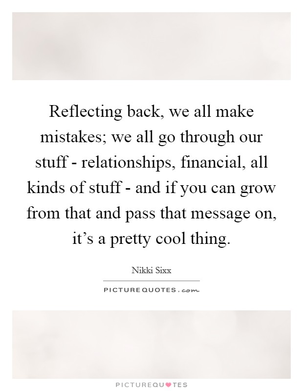 Reflecting back, we all make mistakes; we all go through our stuff - relationships, financial, all kinds of stuff - and if you can grow from that and pass that message on, it's a pretty cool thing. Picture Quote #1