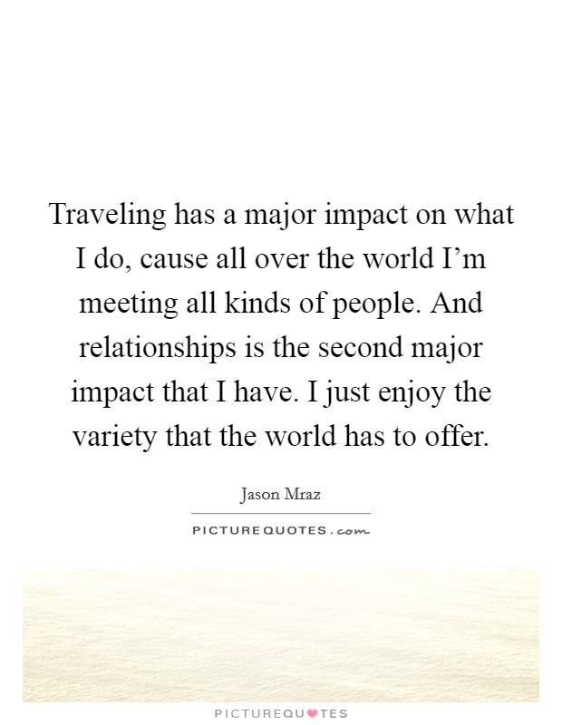 Traveling has a major impact on what I do, cause all over the world I'm meeting all kinds of people. And relationships is the second major impact that I have. I just enjoy the variety that the world has to offer. Picture Quote #1
