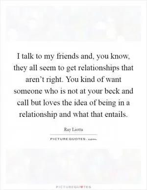 I talk to my friends and, you know, they all seem to get relationships that aren’t right. You kind of want someone who is not at your beck and call but loves the idea of being in a relationship and what that entails Picture Quote #1