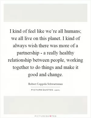 I kind of feel like we’re all humans; we all live on this planet. I kind of always wish there was more of a partnership - a really healthy relationship between people, working together to do things and make it good and change Picture Quote #1