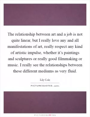 The relationship between art and a job is not quite linear, but I really love any and all manifestations of art, really respect any kind of artistic impulse, whether it’s paintings and sculptures or really good filmmaking or music. I really see the relationships between these different mediums as very fluid Picture Quote #1