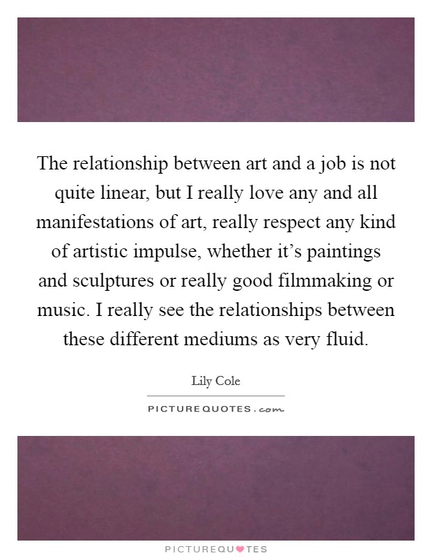 The relationship between art and a job is not quite linear, but I really love any and all manifestations of art, really respect any kind of artistic impulse, whether it's paintings and sculptures or really good filmmaking or music. I really see the relationships between these different mediums as very fluid. Picture Quote #1