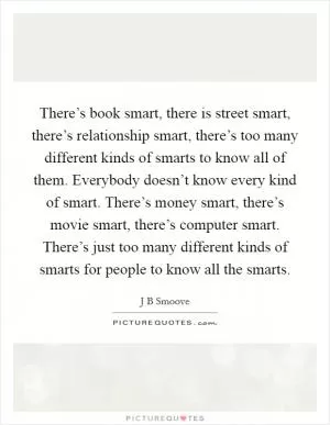 There’s book smart, there is street smart, there’s relationship smart, there’s too many different kinds of smarts to know all of them. Everybody doesn’t know every kind of smart. There’s money smart, there’s movie smart, there’s computer smart. There’s just too many different kinds of smarts for people to know all the smarts Picture Quote #1