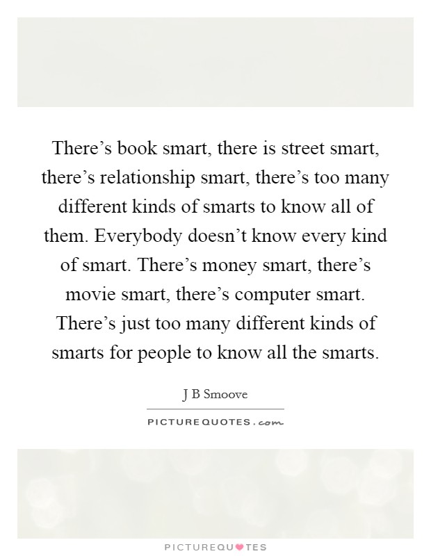 There's book smart, there is street smart, there's relationship smart, there's too many different kinds of smarts to know all of them. Everybody doesn't know every kind of smart. There's money smart, there's movie smart, there's computer smart. There's just too many different kinds of smarts for people to know all the smarts. Picture Quote #1