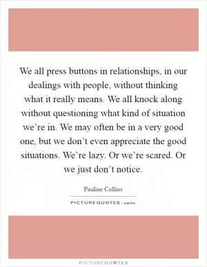We all press buttons in relationships, in our dealings with people, without thinking what it really means. We all knock along without questioning what kind of situation we’re in. We may often be in a very good one, but we don’t even appreciate the good situations. We’re lazy. Or we’re scared. Or we just don’t notice Picture Quote #1