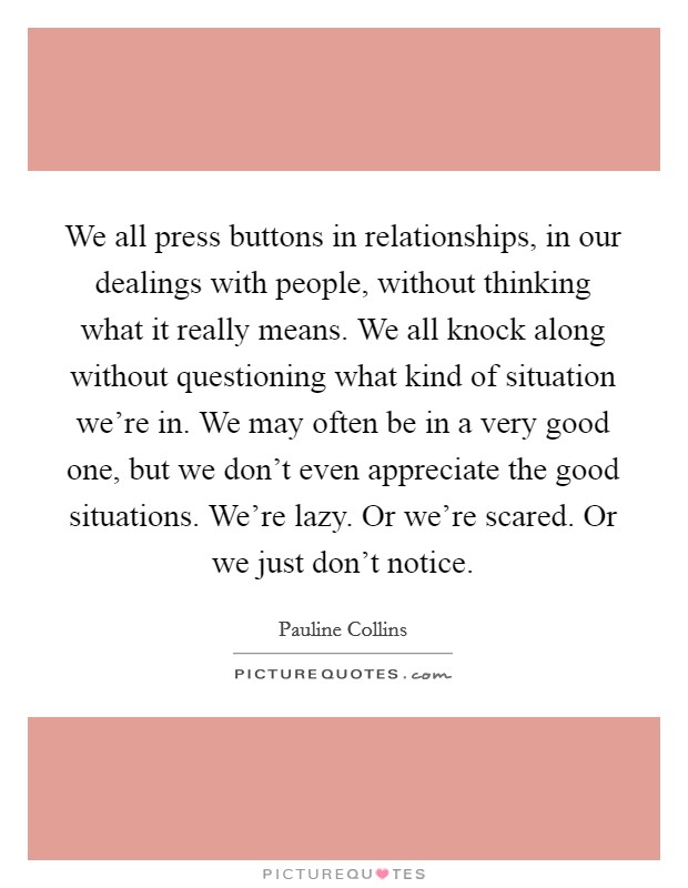 We all press buttons in relationships, in our dealings with people, without thinking what it really means. We all knock along without questioning what kind of situation we're in. We may often be in a very good one, but we don't even appreciate the good situations. We're lazy. Or we're scared. Or we just don't notice. Picture Quote #1