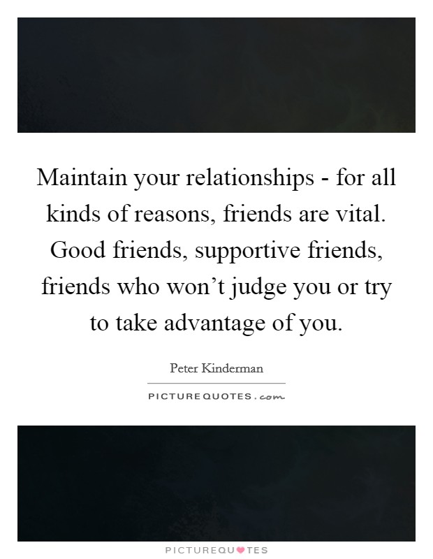 Maintain your relationships - for all kinds of reasons, friends are vital. Good friends, supportive friends, friends who won't judge you or try to take advantage of you. Picture Quote #1