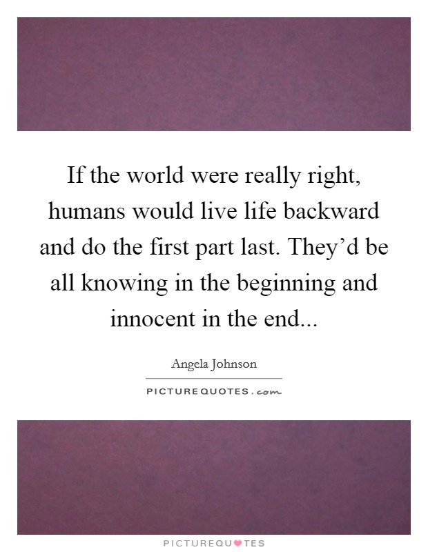 If the world were really right, humans would live life backward and do the first part last. They'd be all knowing in the beginning and innocent in the end... Picture Quote #1