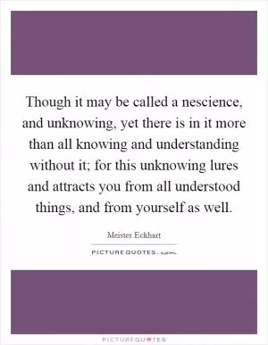 Though it may be called a nescience, and unknowing, yet there is in it more than all knowing and understanding without it; for this unknowing lures and attracts you from all understood things, and from yourself as well Picture Quote #1